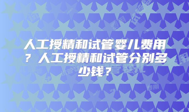 人工授精和试管婴儿费用？人工授精和试管分别多少钱？