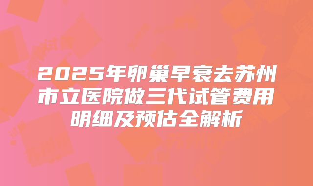 2025年卵巢早衰去苏州市立医院做三代试管费用明细及预估全解析