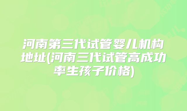 河南第三代试管婴儿机构地址(河南三代试管高成功率生孩子价格)