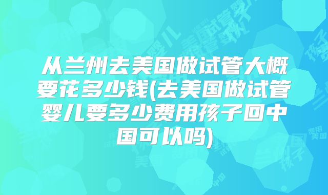 从兰州去美国做试管大概要花多少钱(去美国做试管婴儿要多少费用孩子回中国可以吗)