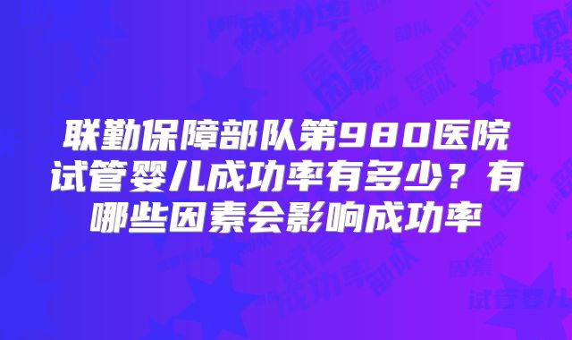 联勤保障部队第980医院试管婴儿成功率有多少?有哪些因素会影响成功率