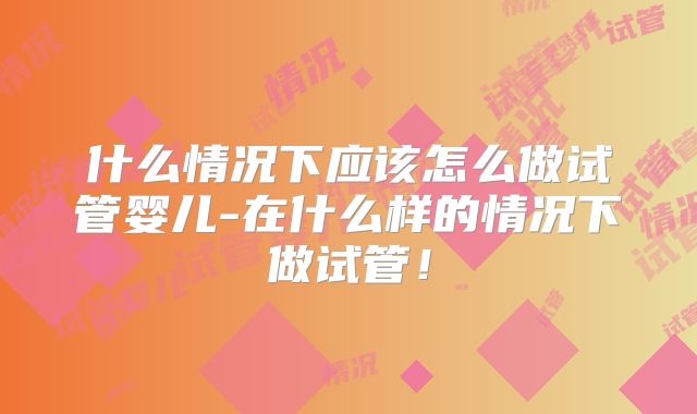 什么情况下应该怎么做试管婴儿-在什么样的情况下做试管!