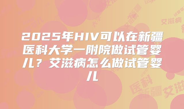 2025年HIV可以在新疆医科大学一附院做试管婴儿？艾滋病怎么做试管婴儿