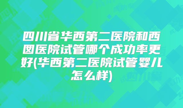 四川省华西第二医院和西囡医院试管哪个成功率更好(华西第二医院试管婴儿怎么样)