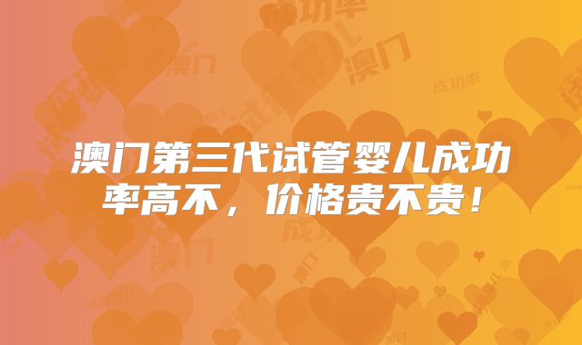 澳门第三代试管婴儿成功率高不,价格贵不贵!