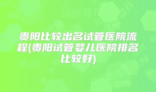 贵阳比较出名试管医院流程(贵阳试管婴儿医院排名比较好)