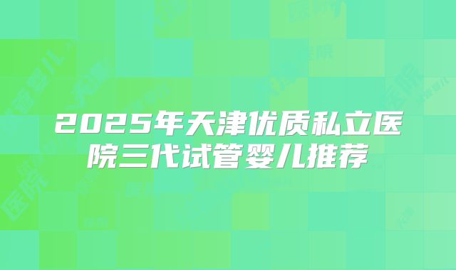 2025年天津优质私立医院三代试管婴儿推荐