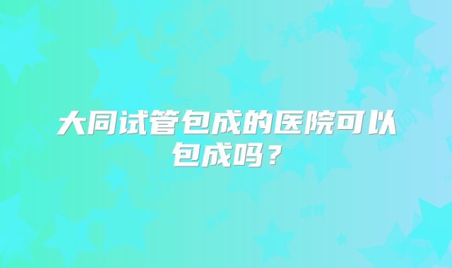 大同试管包成的医院可以包成吗？