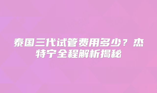 泰国三代试管费用多少?杰特宁全程解析揭秘