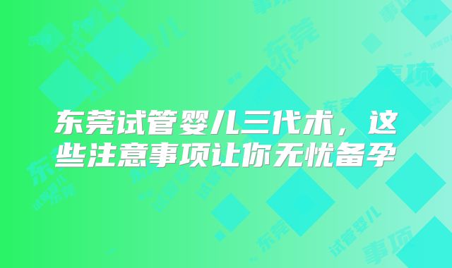 东莞试管婴儿三代术，这些注意事项让你无忧备孕