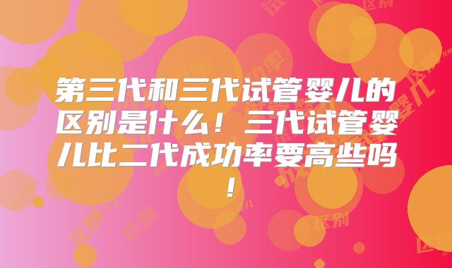 第三代和三代试管婴儿的区别是什么!三代试管婴儿比二代成功率要高些吗!