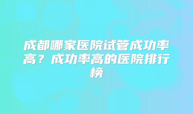 成都哪家医院试管成功率高？成功率高的医院排行榜