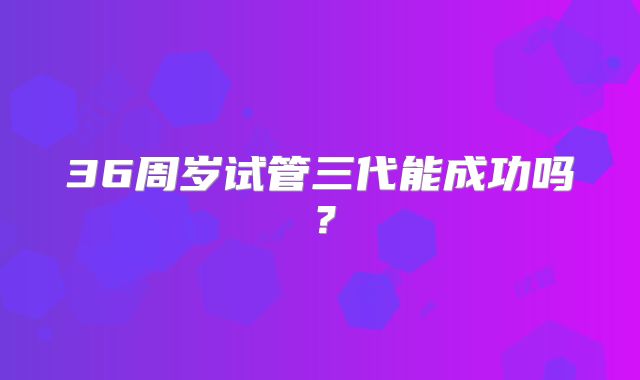 36周岁试管三代能成功吗？