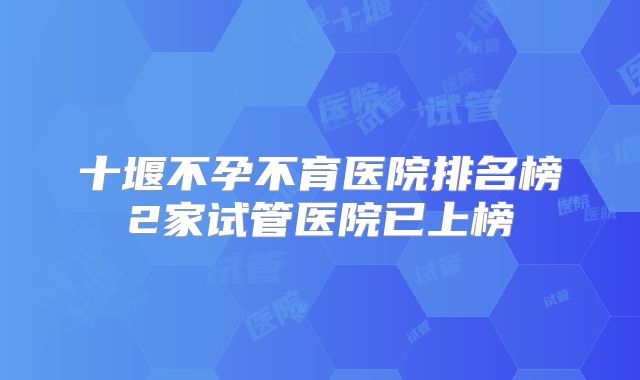 十堰不孕不育医院排名榜2家试管医院已上榜