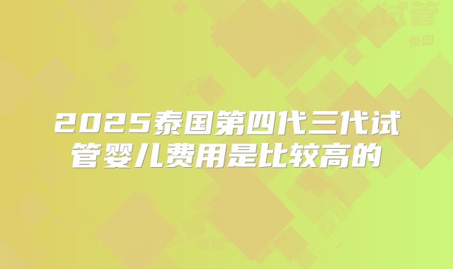 2025泰国第四代三代试管婴儿费用是比较高的