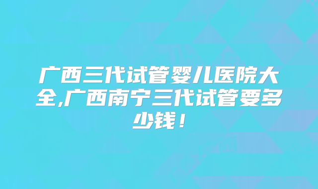 广西三代试管婴儿医院大全,广西南宁三代试管要多少钱！