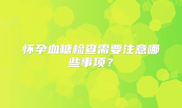 怀孕血糖检查需要注意哪些事项？