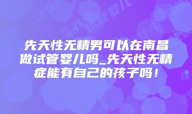 先天性无精男可以在南昌做试管婴儿吗_先天性无精症能有自己的孩子吗！