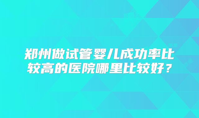 郑州做试管婴儿成功率比较高的医院哪里比较好？