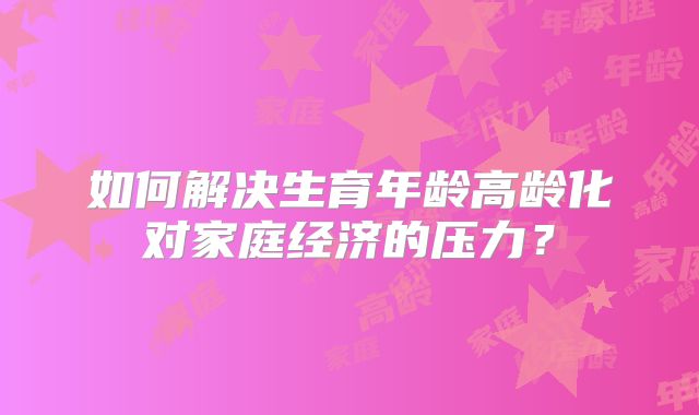 如何解决生育年龄高龄化对家庭经济的压力？