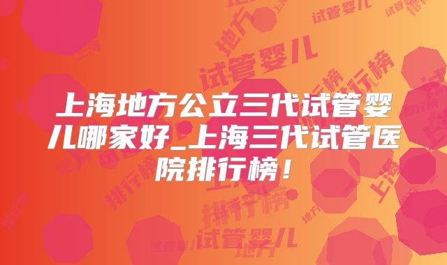 上海地方公立三代试管婴儿哪家好_上海三代试管医院排行榜！