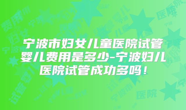 宁波市妇女儿童医院试管婴儿费用是多少-宁波妇儿医院试管成功多吗！