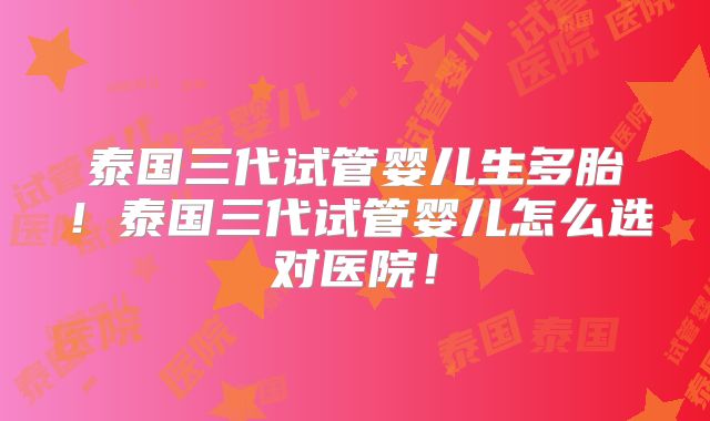 泰国三代试管婴儿生多胎!泰国三代试管婴儿怎么选对医院!