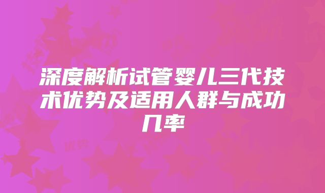 深度解析试管婴儿三代技术优势及适用人群与成功几率