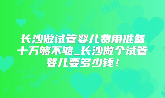 长沙做试管婴儿费用准备十万够不够_长沙做个试管婴儿要多少钱！
