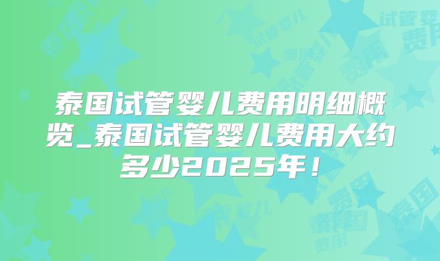 泰国试管婴儿费用明细概览_泰国试管婴儿费用大约多少2025年!