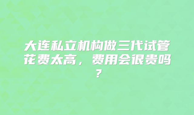 大连私立机构做三代试管花费太高,费用会很贵吗?
