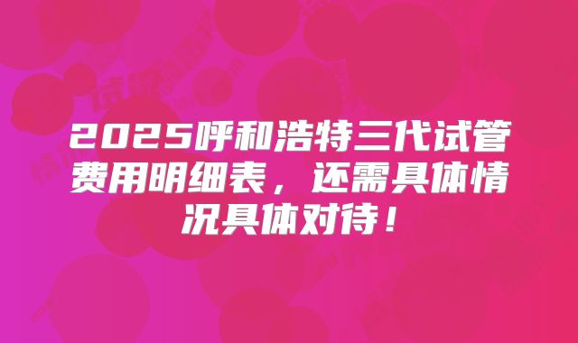 2025呼和浩特三代试管费用明细表，还需具体情况具体对待！