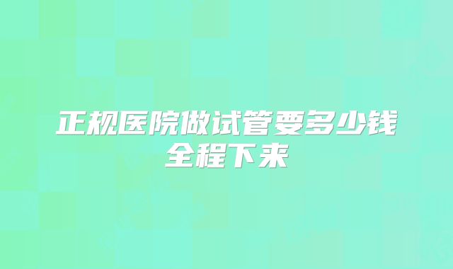 正规医院做试管要多少钱全程下来