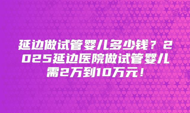 延边做试管婴儿多少钱？2025延边医院做试管婴儿需2万到10万元！