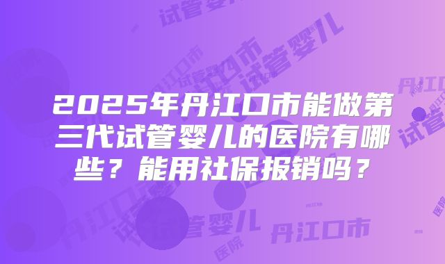 2025年丹江口市能做第三代试管婴儿的医院有哪些?能用社保报销吗?