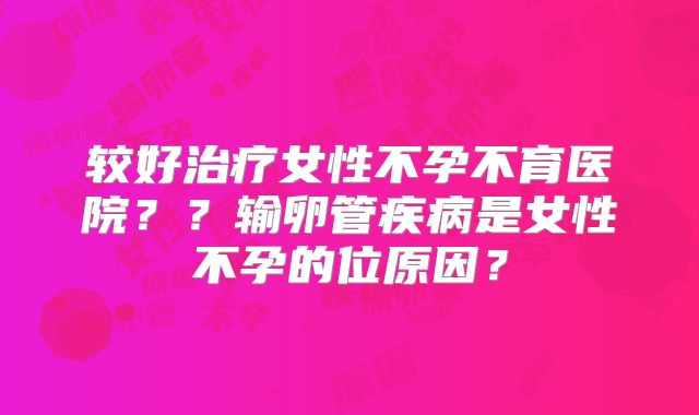 较好治疗女性不孕不育医院？？输卵管疾病是女性不孕的位原因？