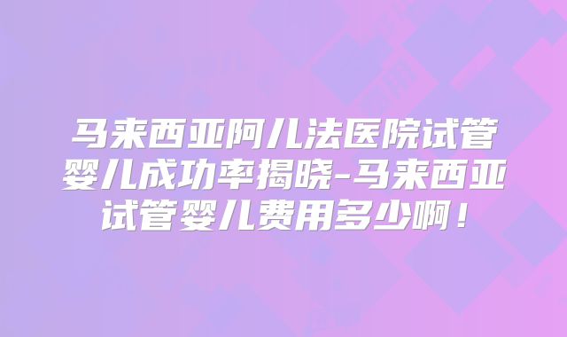 马来西亚阿儿法医院试管婴儿成功率揭晓-马来西亚试管婴儿费用多少啊！