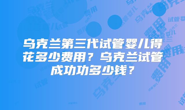乌克兰第三代试管婴儿得花多少费用？乌克兰试管成功功多少钱？