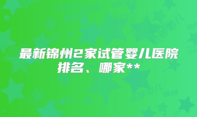 最新锦州2家试管婴儿医院排名、哪家**