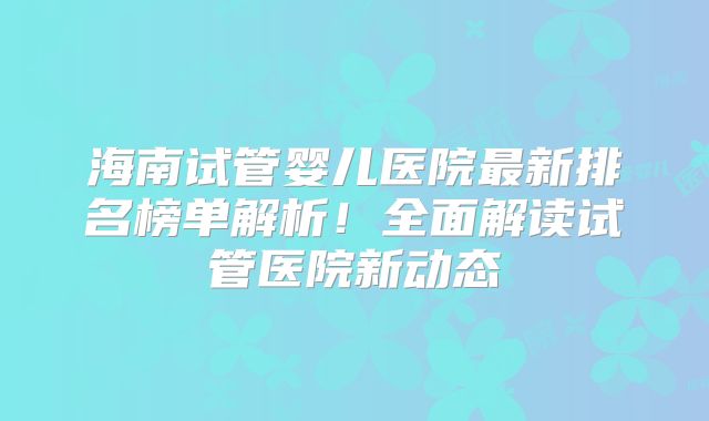 海南试管婴儿医院最新排名榜单解析!全面解读试管医院新动态