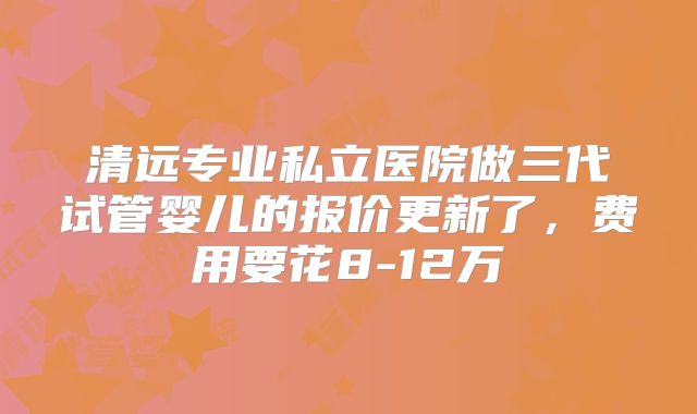 清远专业私立医院做三代试管婴儿的报价更新了，费用要花8-12万