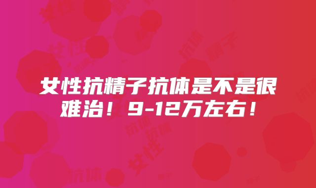 女性抗精子抗体是不是很难治!9-12万左右!