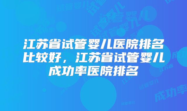江苏省试管婴儿医院排名比较好，江苏省试管婴儿成功率医院排名