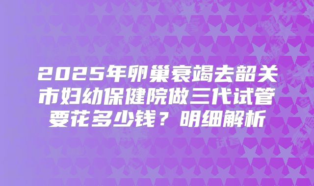 2025年卵巢衰竭去韶关市妇幼保健院做三代试管要花多少钱？明细解析