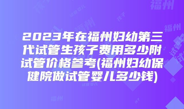 2023年在福州妇幼第三代试管生孩子费用多少附试管价格参考(福州妇幼保健院做试管婴儿多少钱)