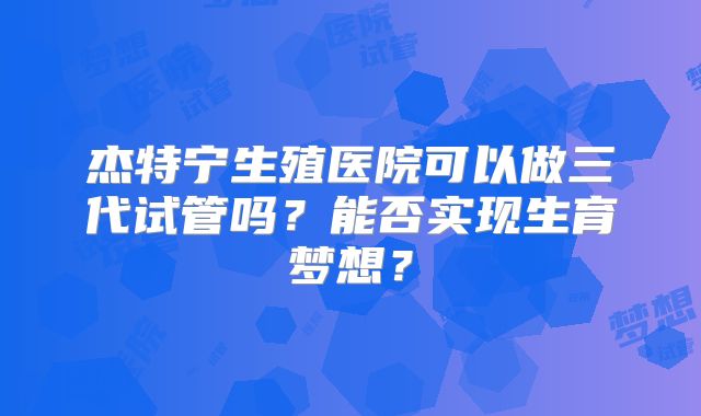 杰特宁生殖医院可以做三代试管吗？能否实现生育梦想？