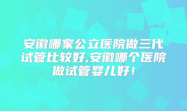 安徽哪家公立医院做三代试管比较好,安徽哪个医院做试管婴儿好！