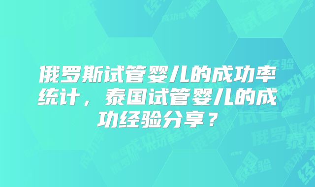 俄罗斯试管婴儿的成功率统计，泰国试管婴儿的成功经验分享？
