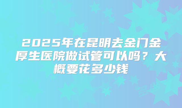 2025年在昆明去金门金厚生医院做试管可以吗?大概要花多少钱