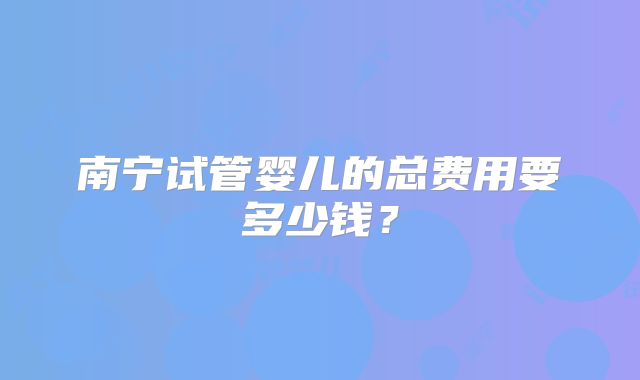 南宁试管婴儿的总费用要多少钱？
